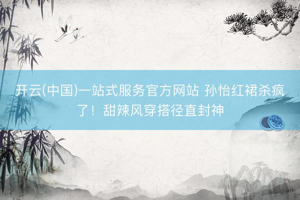 开云(中国)一站式服务官方网站 孙怡红裙杀疯了！甜辣风穿搭径直封神
