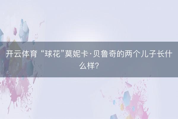 开云体育 “球花”莫妮卡·贝鲁奇的两个儿子长什么样？