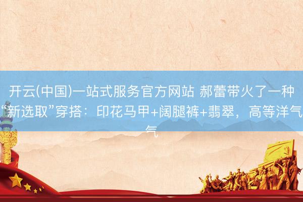 开云(中国)一站式服务官方网站 郝蕾带火了一种“新选取”穿搭：印花马甲+阔腿裤+翡翠，高等洋气