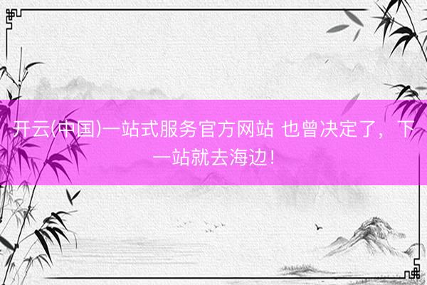 开云(中国)一站式服务官方网站 也曾决定了，下一站就去海边！