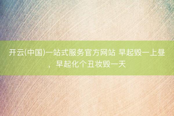 开云(中国)一站式服务官方网站 早起毁一上昼，早起化个丑妆毁一天