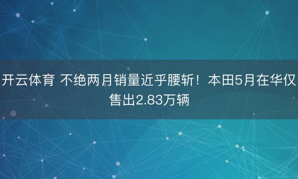 开云体育 不绝两月销量近乎腰斩！本田5月在华仅售出2.83万辆