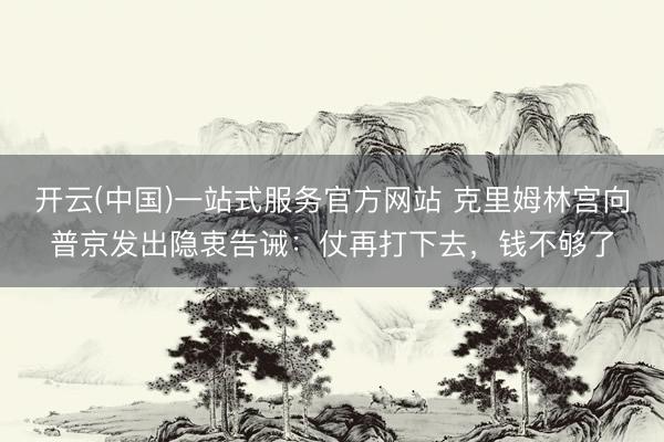 开云(中国)一站式服务官方网站 克里姆林宫向普京发出隐衷告诫：仗再打下去，钱不够了
