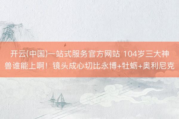 开云(中国)一站式服务官方网站 104岁三大神兽谁能上啊！镜头成心切比永博+牡蛎+奥利尼