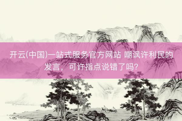开云(中国)一站式服务官方网站 嘲讽许利民的发言，可许指点说错了吗？