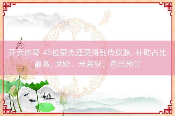 开云体育 45位豪杰还莫得别传皮肤， 补助占比最高， 戈娅、米莱狄、苍已预订