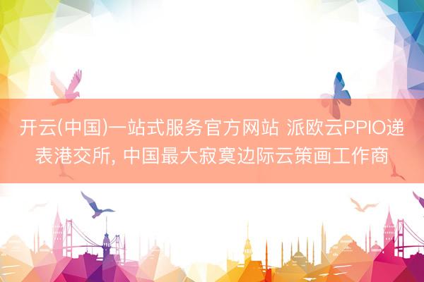 开云(中国)一站式服务官方网站 派欧云PPIO递表港交所， 中国最大寂寞边际云策画工作商