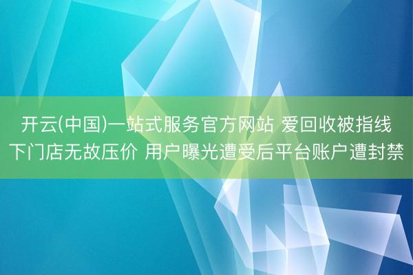 开云(中国)一站式服务官方网站 爱回收被指线下门店无故压价 用户曝光遭受后平台账户遭封禁