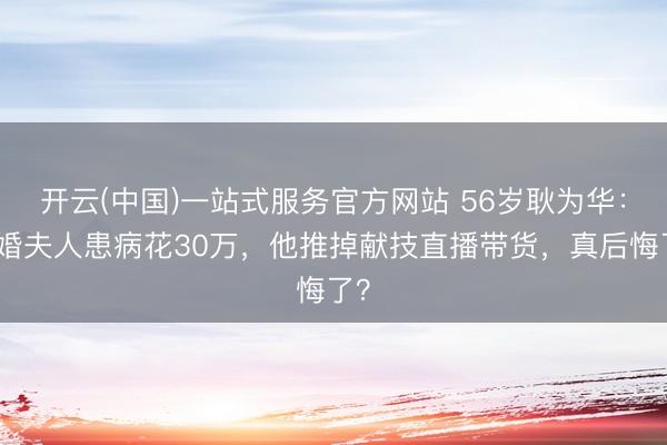 开云(中国)一站式服务官方网站 56岁耿为华：二婚夫人患病花30万，他推掉献技直播带货，真后悔了？