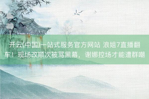 开云(中国)一站式服务官方网站 浪姐7直播翻车！现场改顺次被骂黑幕，谢娜控场才能遭群嘲