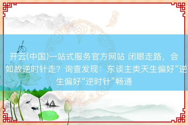开云(中国)一站式服务官方网站 闭眼走路，会顺时针走，如故逆时针走？询查发现：东谈主类天生偏好“逆时针”畅通