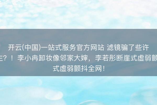 开云(中国)一站式服务官方网站 滤镜骗了些许东说念主?!李小冉卸妆像邻家大婶,李若彤断崖式虚弱颤抖全网!