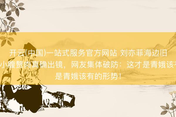 开云(中国)一站式服务官方网站 刘亦菲海边旧照疯传！小腹赘肉真确出镜，网友集体破防：这才是青娥该有的形势！
