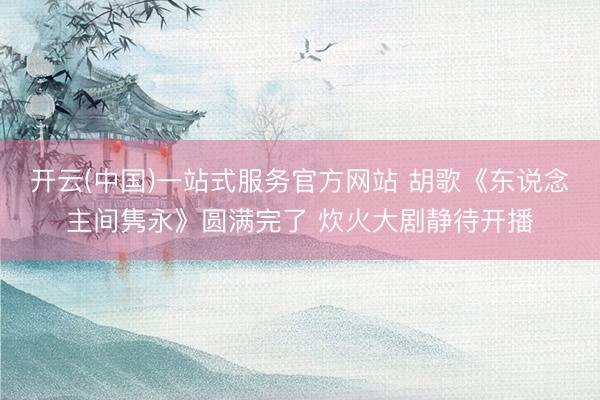 开云(中国)一站式服务官方网站 胡歌《东说念主间隽永》圆满完了 炊火大剧静待开播