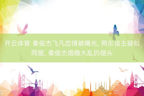 开云体育 秦俊杰飞凡恋情被曝光， 两东谈主疑似同居， 秦俊杰烟瘾大乱扔烟头
