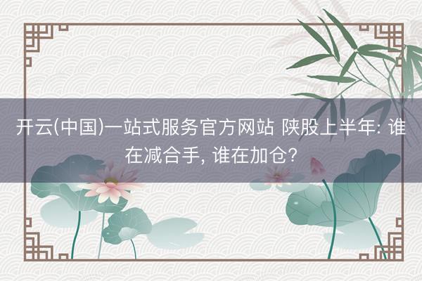 开云(中国)一站式服务官方网站 陕股上半年: 谁在减合手, 谁在加仓?