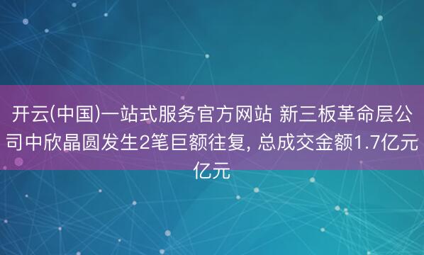 开云(中国)一站式服务官方网站 新三板革命层公司中欣晶圆发生2笔巨额往复， 总成交金额1.7亿元
