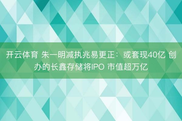开云体育 朱一明减执兆易更正：或套现40亿 创办的长鑫存储将IPO 市值超万亿