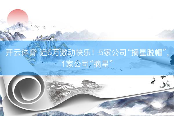 开云体育 近5万激动快乐！5家公司“摘星脱帽”，1家公司“摘星”