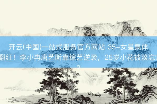 开云(中国)一站式服务官方网站 35+女星集体翻红！李小冉唐艺昕靠综艺逆袭，25岁小花被淡忘？