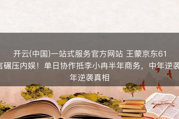 开云(中国)一站式服务官方网站 王蒙京东618代言碾压内娱！单日协作抵李小冉半年商务，中年逆袭真相