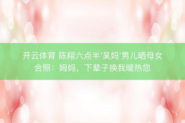 开云体育 陈翔六点半'吴妈'男儿晒母女合照：姆妈，下辈子换我暖热您