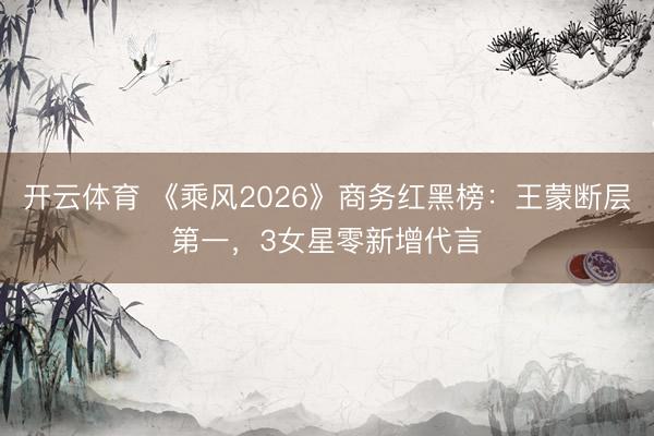 开云体育 《乘风2026》商务红黑榜：王蒙断层第一，3女星零新增代言