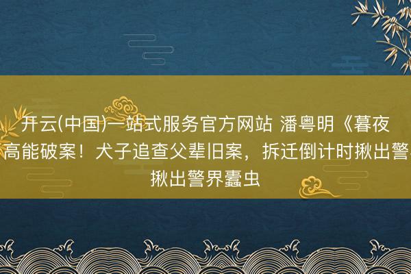 开云(中国)一站式服务官方网站 潘粤明《暮夜广告》高能破案！犬子追查父辈旧案，拆迁倒计时揪出警界蠹虫
