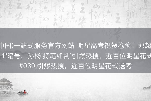 开云(中国)一站式服务官方网站 明星高考祝贺卷疯！邓超21:12发'211'暗号，孙杨'持笔如剑'引爆热搜，近百位明星花式送考