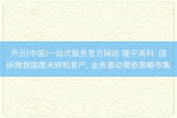 开云(中国)一站式服务官方网站 隆平高科: 国际挽救国度未转机客户， 业务激动需依策略市集