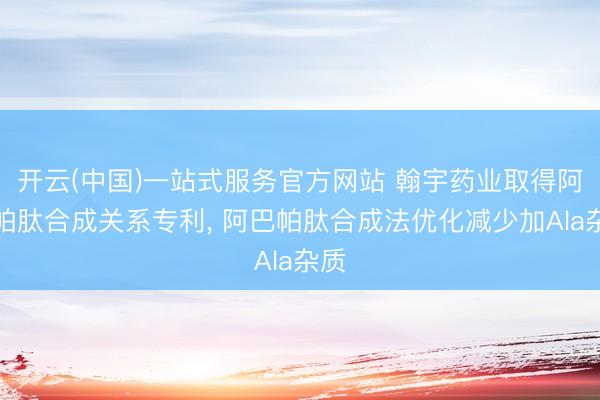 开云(中国)一站式服务官方网站 翰宇药业取得阿巴帕肽合成关系专利， 阿巴帕肽合成法优化减少加Ala杂质