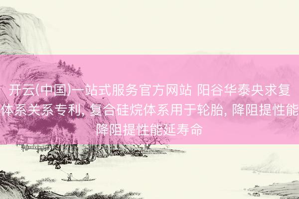 开云(中国)一站式服务官方网站 阳谷华泰央求复合硅烷体系关系专利， 复合硅烷体系用于轮胎， 降阻提性能延寿命