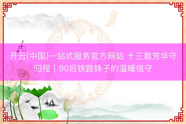 开云(中国)一站式服务官方网站 十三载芳华守归程｜90后铁路妹子的温暖信守
