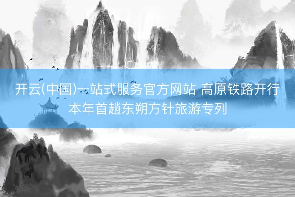 开云(中国)一站式服务官方网站 高原铁路开行本年首趟东朔方针旅游专列