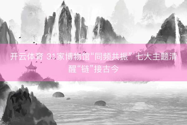 开云体育 31家博物馆“同频共振” 七大主题清醒“链”接古今