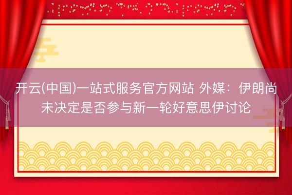 开云(中国)一站式服务官方网站 外媒：伊朗尚未决定是否参与新一轮好意思伊讨论