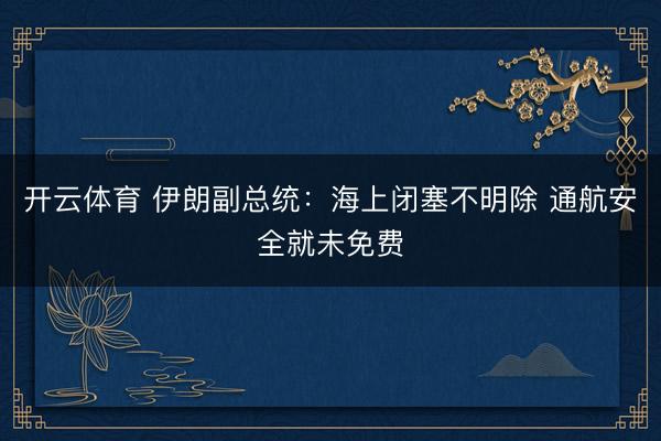开云体育 伊朗副总统：海上闭塞不明除 通航安全就未免费