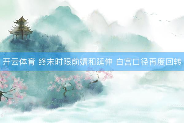 开云体育 终末时限前媾和延伸 白宫口径再度回转