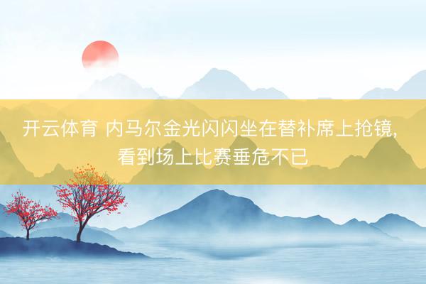 开云体育 内马尔金光闪闪坐在替补席上抢镜， 看到场上比赛垂危不已