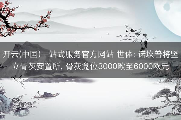 开云(中国)一站式服务官方网站 世体: 诺坎普将竖立骨灰安置所， 骨灰龛位3000欧至6000欧元