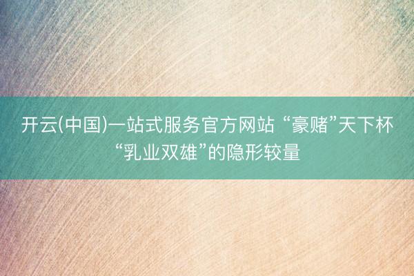 开云(中国)一站式服务官方网站 “豪赌”天下杯“乳业双雄”的隐形较量