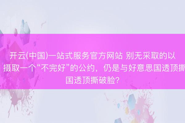 开云(中国)一站式服务官方网站 别无采取的以色列：摄取一个“不完好”的公约，仍是与好意思国透顶撕破脸？