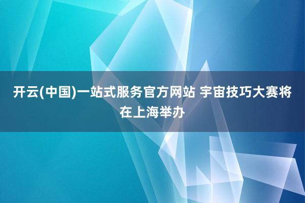 开云(中国)一站式服务官方网站 宇宙技巧大赛将在上海举办