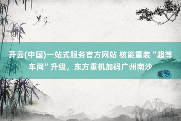 开云(中国)一站式服务官方网站 核能重装“超等车间”升级，东方重机加码广州南沙