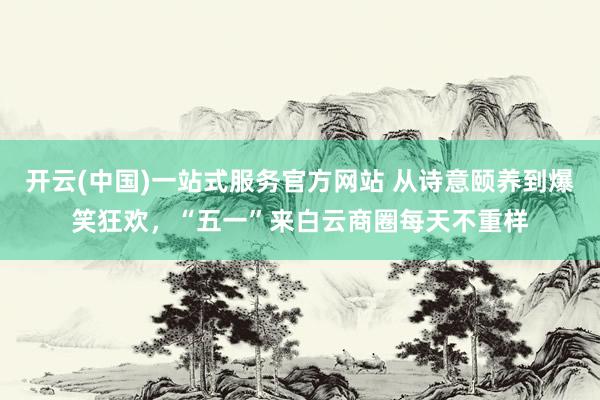 开云(中国)一站式服务官方网站 从诗意颐养到爆笑狂欢，“五一”来白云商圈每天不重样