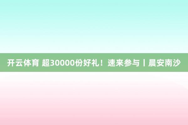 开云体育 超30000份好礼！速来参与丨晨安南沙