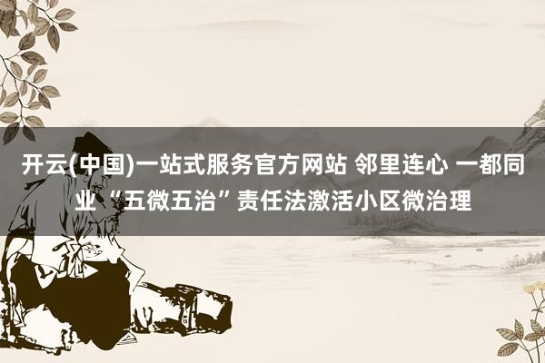 开云(中国)一站式服务官方网站 邻里连心 一都同业 “五微五治”责任法激活小区微治理