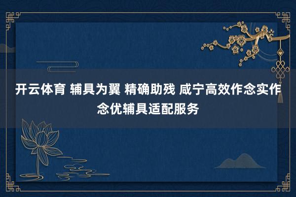 开云体育 辅具为翼 精确助残 咸宁高效作念实作念优辅具适配服务