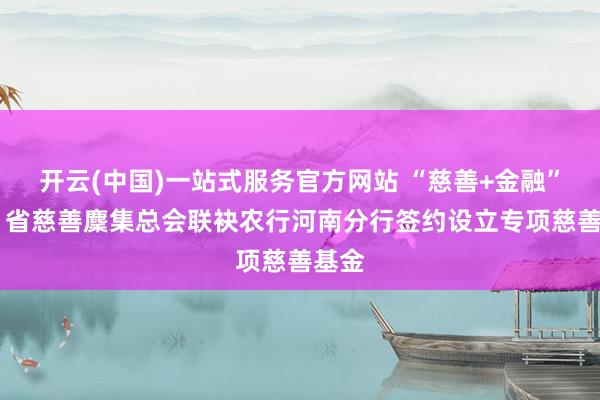 开云(中国)一站式服务官方网站 “慈善+金融”赋能 省慈善麇集总会联袂农行河南分行签约设立专项慈善基金