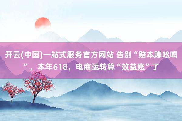 开云(中国)一站式服务官方网站 告别“赔本赚吆喝”，本年618，电商运转算“效益账”了